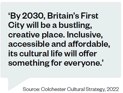 'By 2030, Britain's First City will be a bustling, creative place. Inclusive, accessible and affordable, its cultural life will offer something for everyone.' Source: Colchester Cultural Strategy, 2022